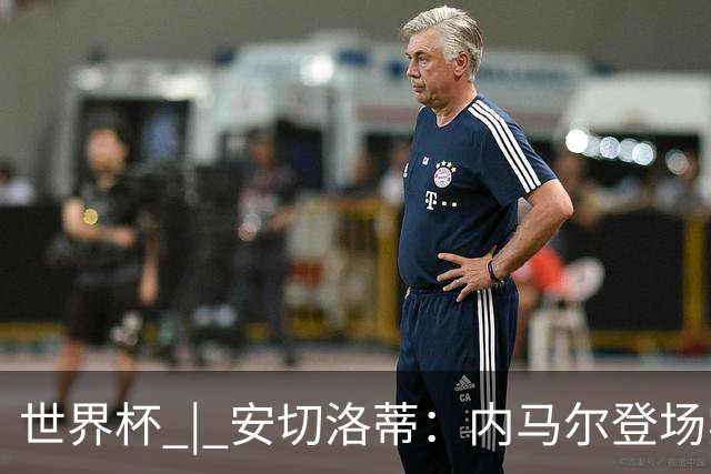 世界杯 | 安切洛蒂：内马尔登场实至名归