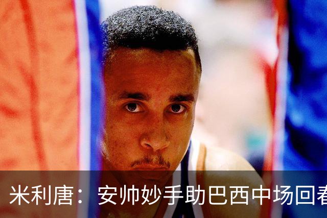 米利唐：安帅妙手助巴西中场回春，在皇马时他就善于倾听建议